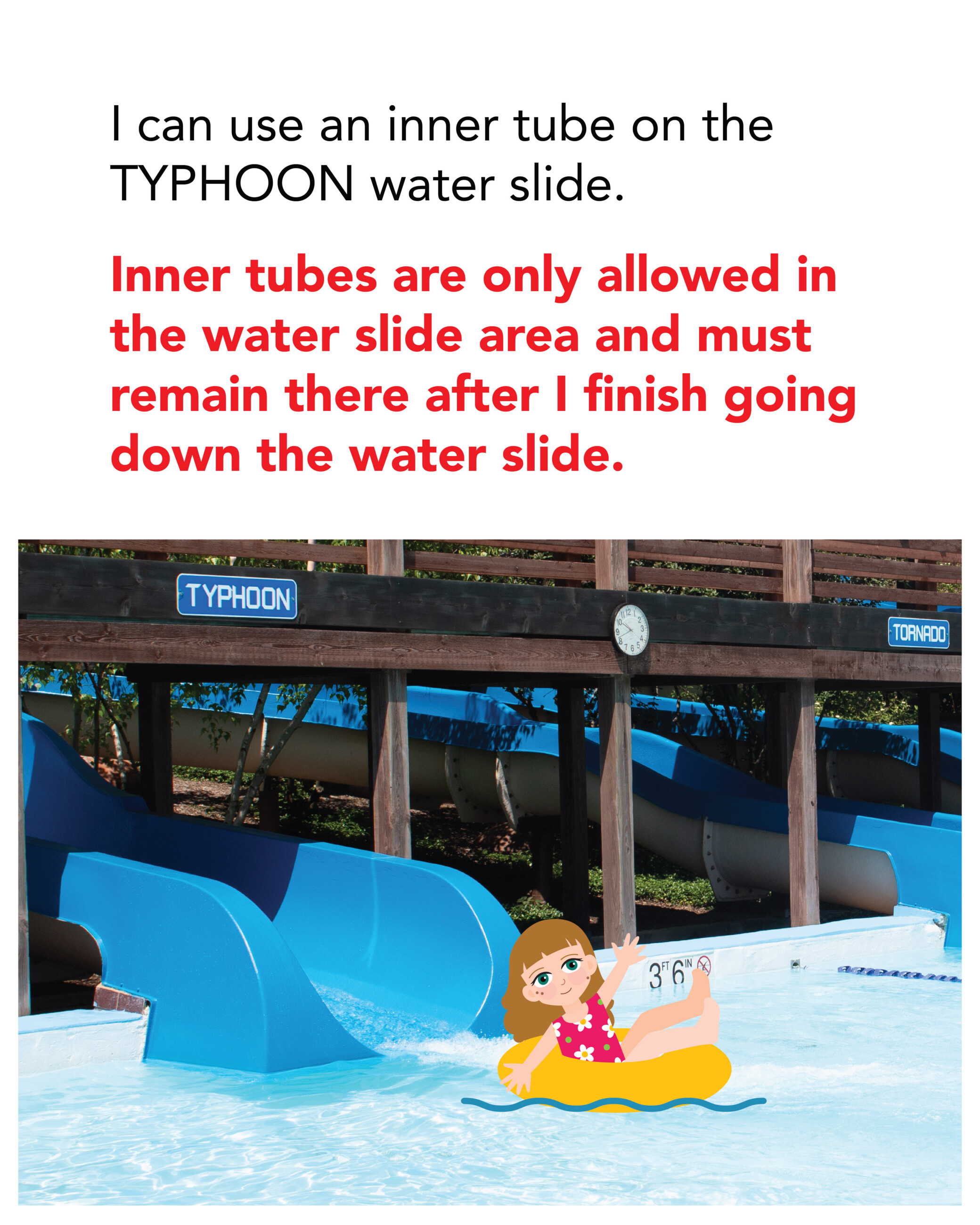 I can use an inner tube on the TYPHOON water slide. Inner tubes are only allowed in the water slide area and must remain there after I finish going down the water slide.